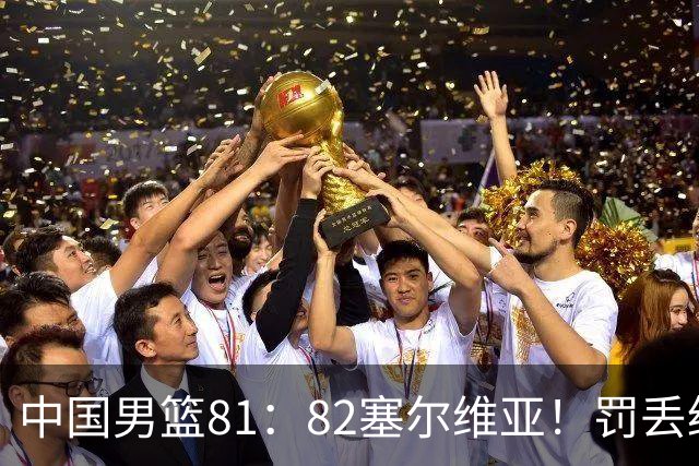中国男篮81：82塞尔维亚！罚丢绝杀球+被补篮绝杀，体验两种死法
